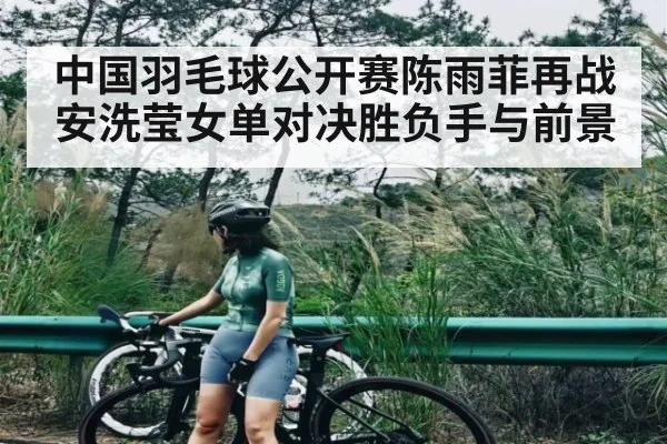 中国羽毛球公开赛陈雨菲再战安洗莹女单对决胜负手与前景